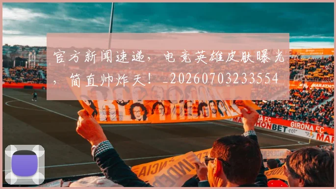 官方新闻速递，电竞英雄皮肤曝光，简直帅炸天！_20260703233554