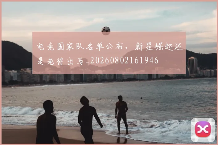 电竞国家队名单公布，新星崛起还是老将出马_20260802161946