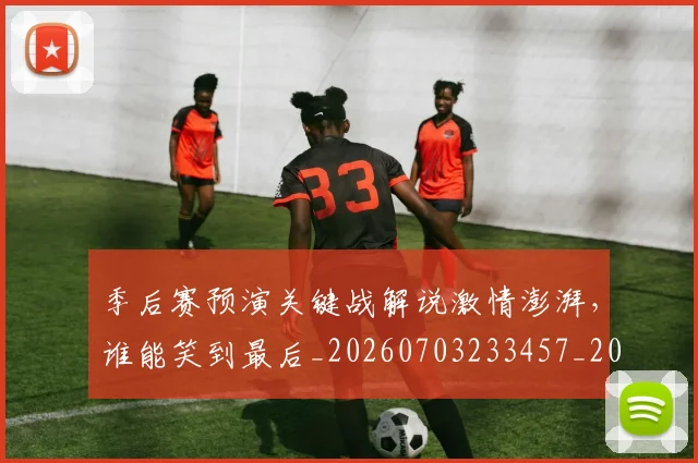 季后赛预演关键战解说激情澎湃,谁能笑到最后_20260703233457_20260720193247