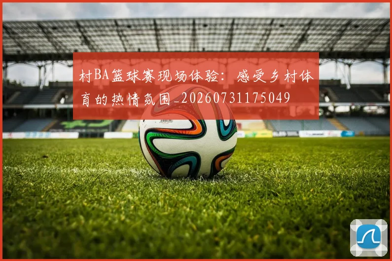 村BA篮球赛现场体验:感受乡村体育的热情氛围_20260731175049