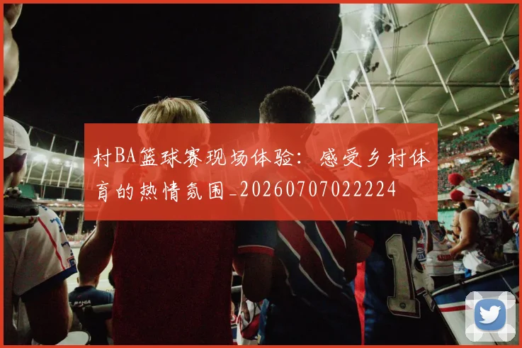 村BA篮球赛现场体验:感受乡村体育的热情氛围_20260707022224
