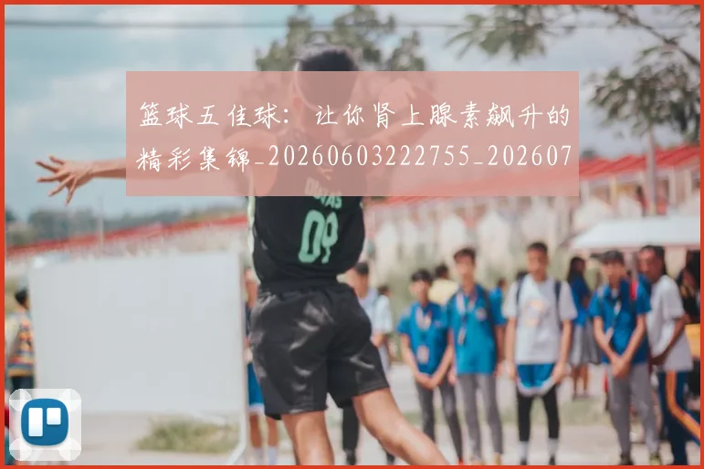 篮球五佳球:让你肾上腺素飙升的精彩集锦_20260603222755_20260708195737_20260802170325