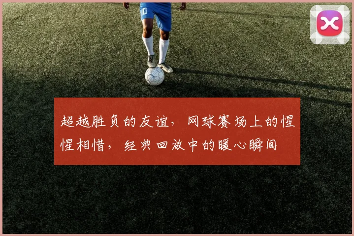 超越胜负的友谊,网球赛场上的惺惺相惜,经典回放中的暖心瞬间