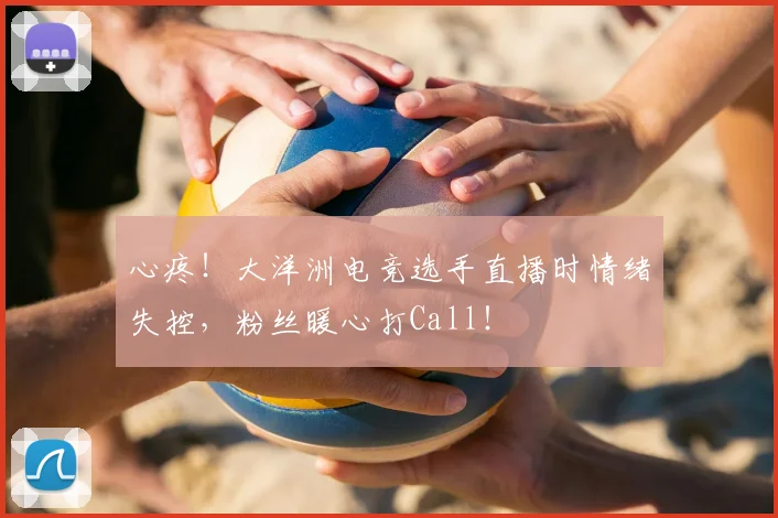 心疼！大洋洲电竞选手直播时情绪失控，粉丝暖心打Call！