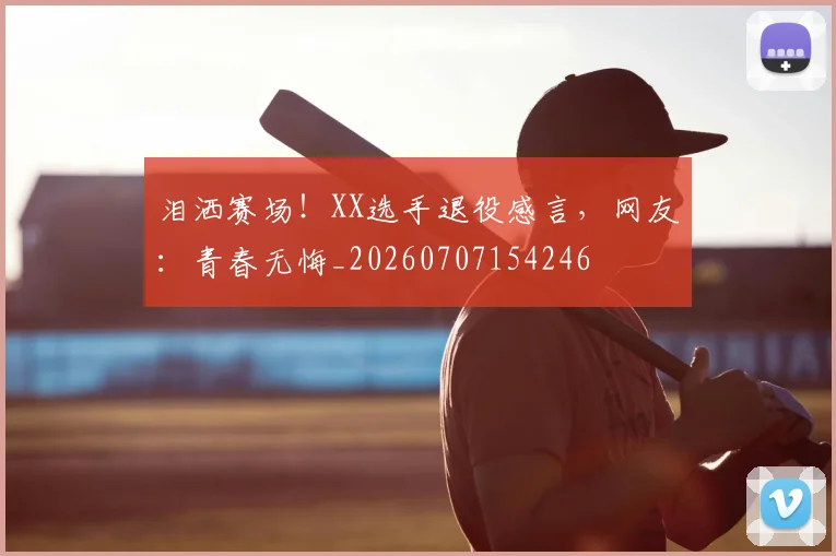 泪洒赛场！XX选手退役感言，网友：青春无悔_20260707154246