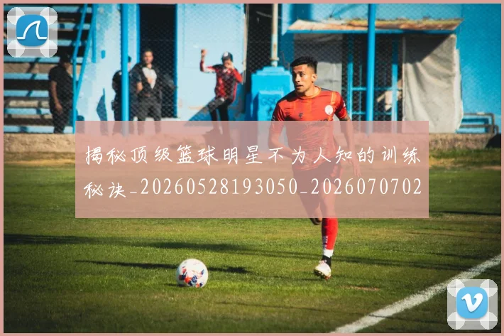 揭秘顶级篮球明星不为人知的训练秘诀_20260528193050_20260707020121