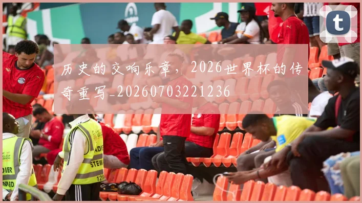 历史的交响乐章，2026世界杯的传奇重写_20260703221236