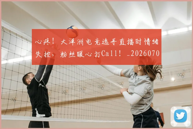 心疼！大洋洲电竞选手直播时情绪失控，粉丝暖心打Call！_20260704173954